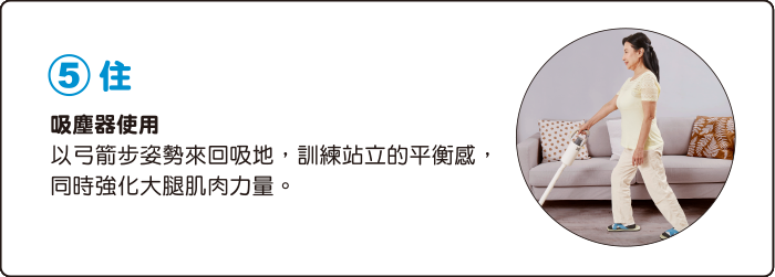 5.住 吸塵器使用 以弓箭步姿勢來回吸地，訓練站立的平衡感，同時強化大腿肌肉力量。