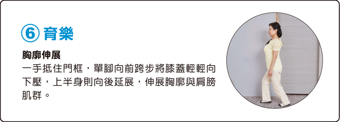 6.育樂 胸廓伸展 一手抵住門框，單腳向前跨步將膝蓋輕輕向下壓，上半身則向後延展，伸展胸廓與肩膀肌群。