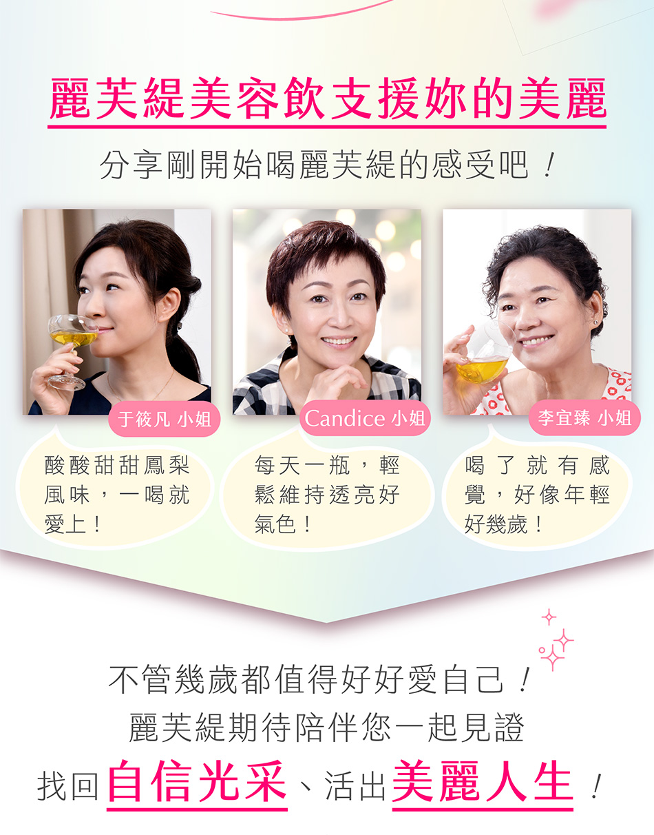 麗芙緹美容飲支援妳的美麗 Q：分享剛開始喝麗芙緹的感受吧！于筱凡小姐：酸酸甜甜鳳梨風味，一喝就愛上！邵緒珍小姐：每天一瓶，輕鬆維持透亮好氣色！李宜臻小姐：喝了就有感覺，好像年輕好幾歲！\不管幾歲都值得好好愛自己∕麗芙緹期待陪伴您一起見證找回自信光采、活出美麗人生！