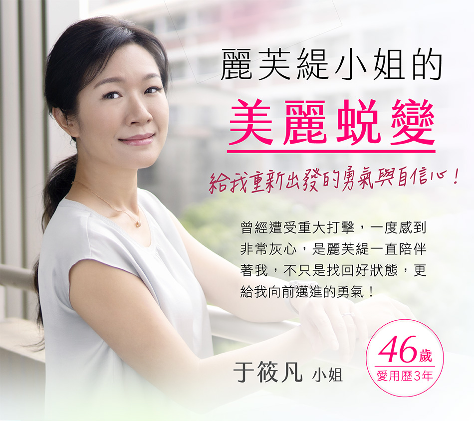 麗芙緹小姐的的美麗蛻變 給我重新出發的勇氣與自信心！于筱凡小姐　46歲 愛用歷3年 曾經遭受重大打擊，一度感到非常灰心，是麗芙緹一直陪伴著我，不是找回好狀態，更給我向前邁進的勇氣！