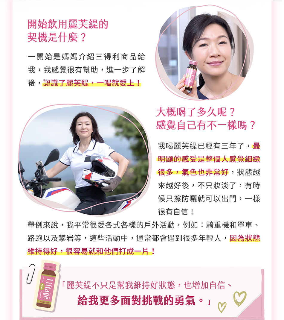 開始飲用麗芙緹的契機是什麼？一開始是媽媽介紹三得利商品給我，我感覺很有幫助，進一步去了解後，認識了麗芙緹，一喝就愛上！大概喝了多久呢？感覺自己有什麼不一樣？
