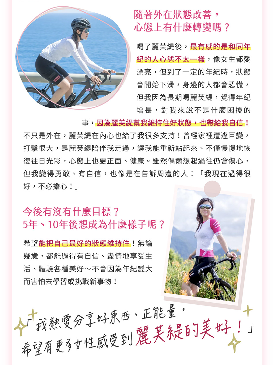 我喝麗芙緹已經有三年了，最明顯的感受是整個人感覺細緻很多，氣色也非常好，狀態越來越好後，不只妝淡了，有時候只擦防曬就可以出門，一樣很有自信！舉例來說，我平常很愛各式各樣的戶外活動，例如：騎重機和單車、路跑以及攀岩等，這些活動中，通常都會遇到很多年輕人，因為狀態維持得好，很容易就和他們打成一片！「麗芙緹不只是幫我維持好狀態，也增加自信、給我更多面對挑戰的勇氣。」