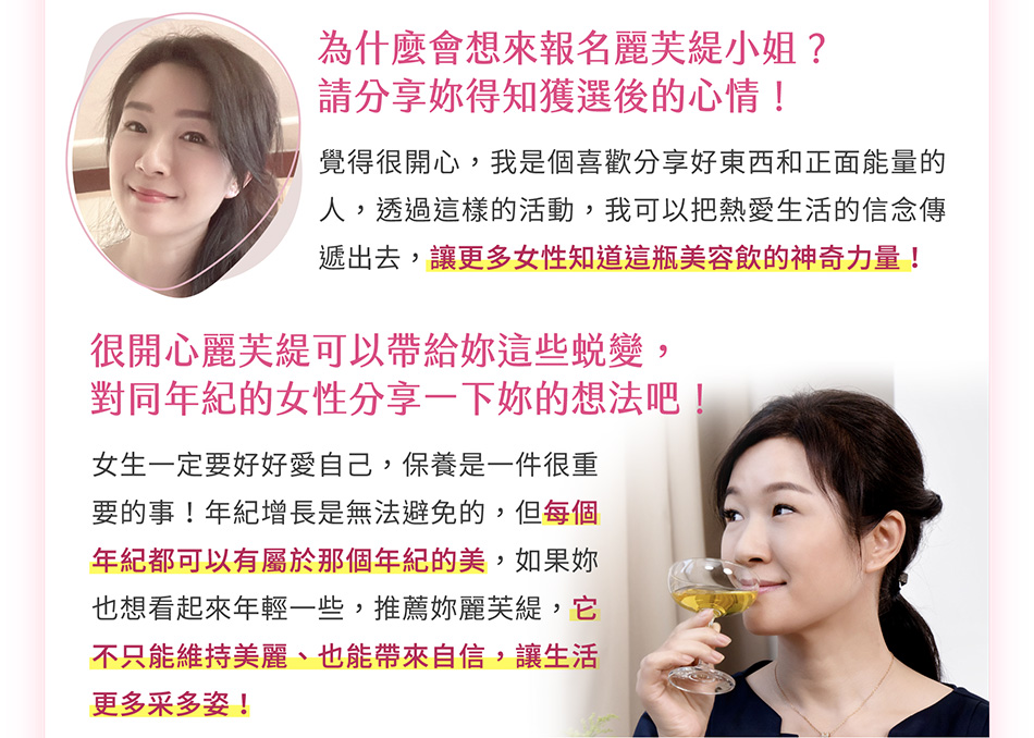 隨著外在狀態改善，心態上有什麼轉變嗎？喝了麗芙緹後，最有感的是和同年紀的人心態不太一樣，像女生都愛漂亮，但到了一定的年紀時，狀態會開始下滑，身邊的人都會恐慌，但我因為長期喝麗芙緹，覺得年紀增長，對我來說不是什麼困擾的事，因為麗芙緹幫我維持住好狀態，也帶給我自信！不只是外在，麗芙緹在內心也給了我很多支持！曾經家裡遭逢巨變，打擊很大，是麗芙緹陪伴我走過，讓我能重新站起來、不僅慢慢地恢復往日光彩，心態上也更正面、健康。雖然偶爾想起過往仍會傷心，但我變得勇敢、有自信，也像是在告訴周遭的人：「我現在過得很好，不必擔心！」今後有沒有什麼目標？5年、10年後想成為什麼樣子呢？希望能把自己最好的狀態維持住！無論幾歲，都能過得有自信、盡情地享受生活、體驗各種美好～不會因為年紀變大而害怕去學習或挑戰新事物！「我熱愛分享好東西、正能量，希望有更多女性感受到麗芙緹的美好」