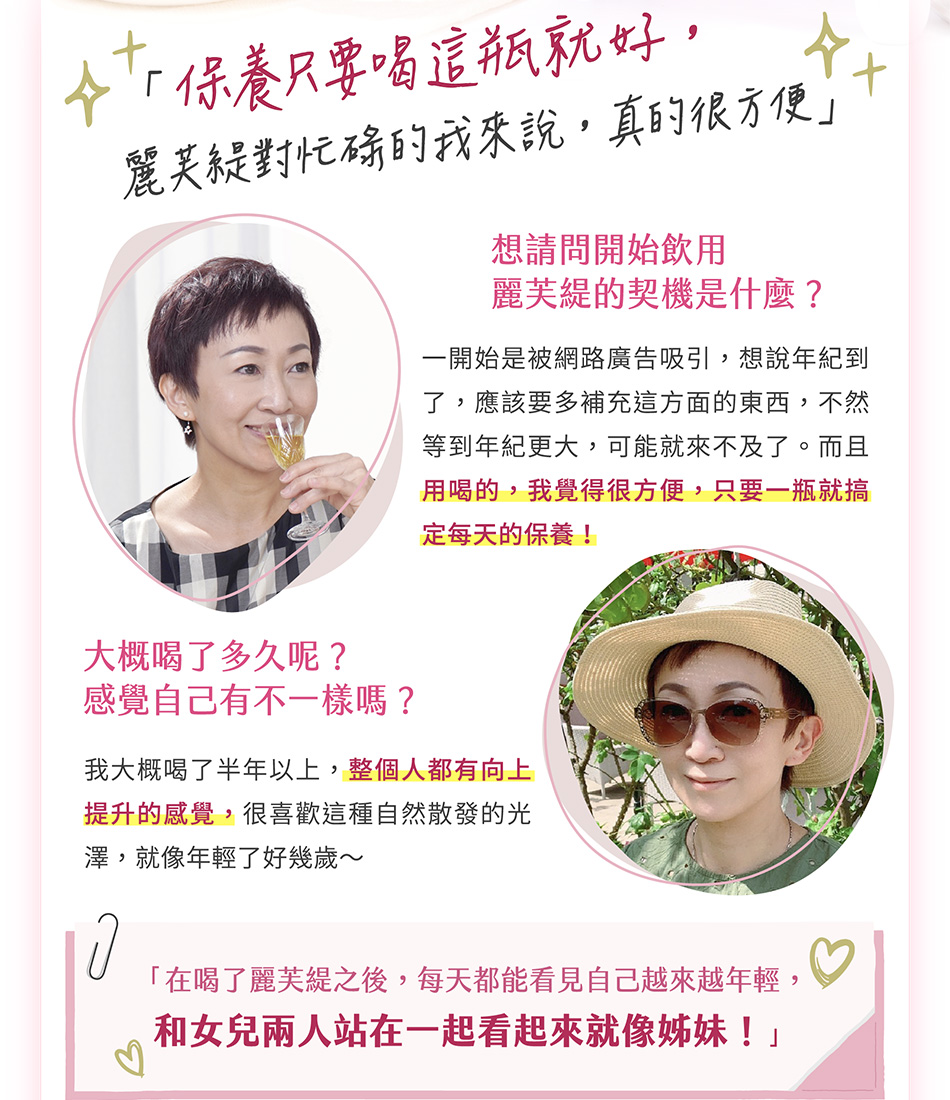「保養只要喝這瓶就好，麗芙緹對忙碌的我來說，真的很方便」開始飲用麗芙緹的契機是什麼？一開始是被網路廣告吸引，想說年紀到了，應該要多補充這方面的東西，不然等到年紀更大，可能就來不及了。而且用喝的，我覺得很方便，只要一瓶就搞定每天的保養！大概喝了多久呢？感覺自己有什麼不一樣？我大概喝了半年以上，整個人都有向上提升的感覺，很喜歡這種自然散發的光澤，就像年輕了好幾歲～「在喝了麗芙緹之後，每天都能看見自己越來越年輕，和女兒兩人站在一起看起來就像姊妹！」