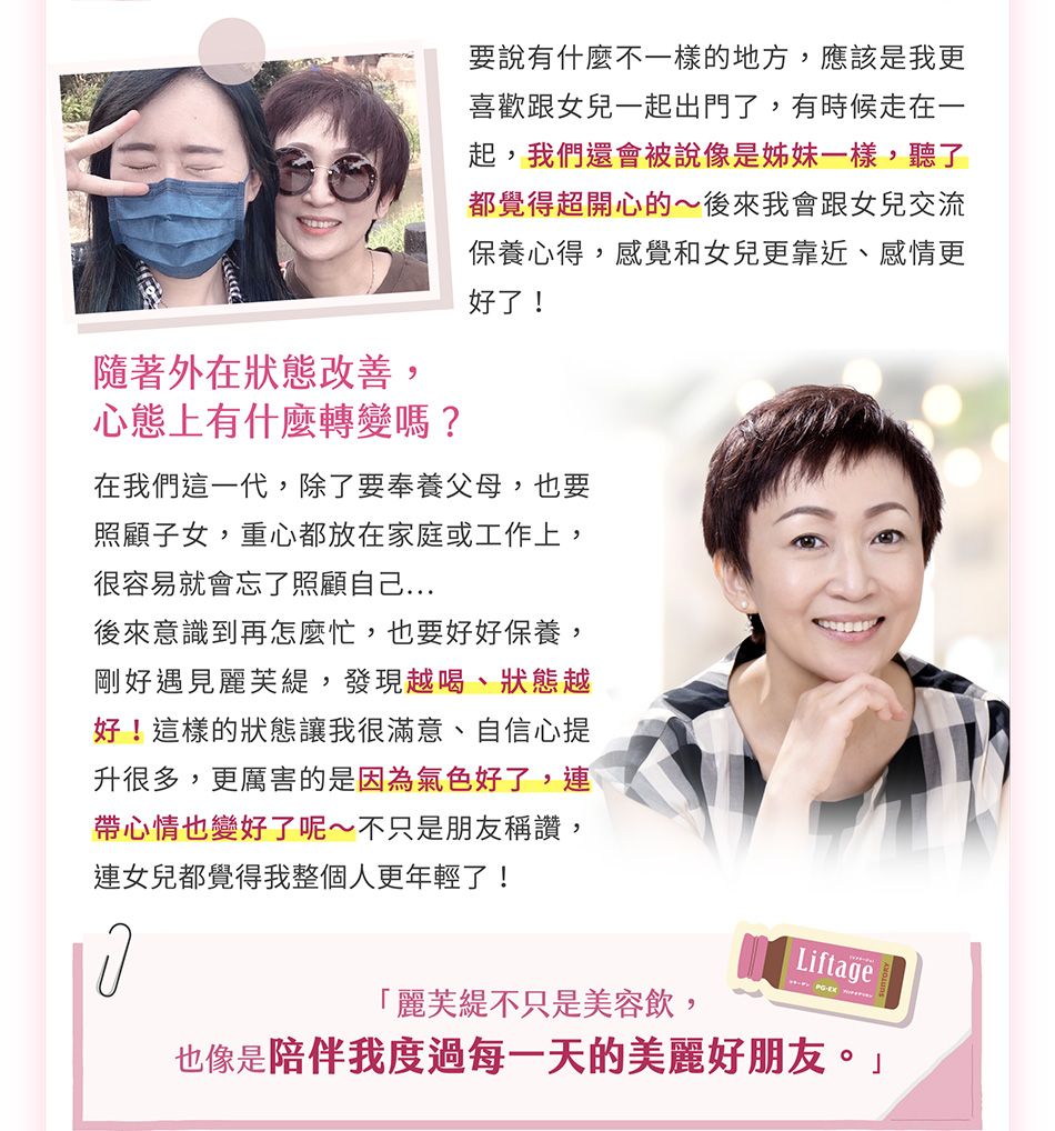 要說有什麼不一樣的地方，應該是我更喜歡跟女兒一起出門了，有時候走在一起，我們還會被說像是姊妹一樣，聽了都覺得超開心的～後來我會跟女兒交流保養心得，感覺和女兒更靠近、感情更好了！隨著外在狀態改善，心態上有什麼轉變嗎？在我們這一代，除了要奉養父母，也要照顧子女，重心都放在家庭或工作上，很容易就會忘了照顧自己…後來意識到再怎麼忙，也要好好保養，剛好遇見麗芙緹，發現越喝、狀態越好！這樣的狀態讓我很滿意、自信心提升很多，更厲害的是因為氣色好了，連帶心情也變好了呢～不只是朋友稱讚，連女兒都覺得我整個人更年輕了！對妳來說，麗芙緹是一個什麼樣的存在呢？女人一定要好好保養自己，對我來說，麗芙緹不只是美容飲，也像是陪伴我度過每一天的美麗好朋友。