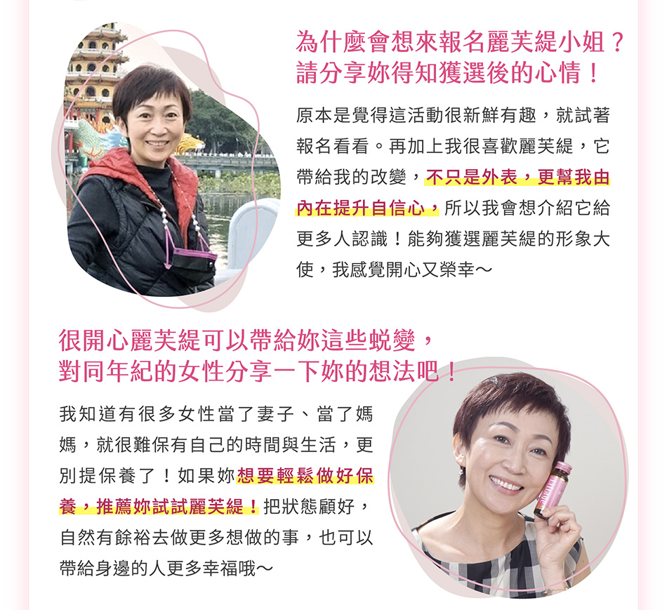 為什麼會想來報名麗芙緹小姐？請分享妳得知獲選後的心情！原本是覺得這活動很新鮮有趣，就試著報名看看。再加上我很喜歡麗芙緹，它帶給我的改變，不只是外表，更幫我由內在提升自信心，所以我會想介紹它給更多人認識！能夠獲選麗芙緹的形象大使，我感覺開心又榮幸～很開心麗芙緹可以帶給妳這些蛻變，對同年紀的女性分享一下妳的想法吧！我知道有很多女性當了妻子、當了媽媽，就很難保有自己的時間與生活，更別提保養了！如果妳想要輕鬆做好保養，推薦妳試試麗芙緹！把狀態顧好，自然有餘裕去做更多想做的事，妳的好狀態，也可以帶給身邊的人更多幸福哦～