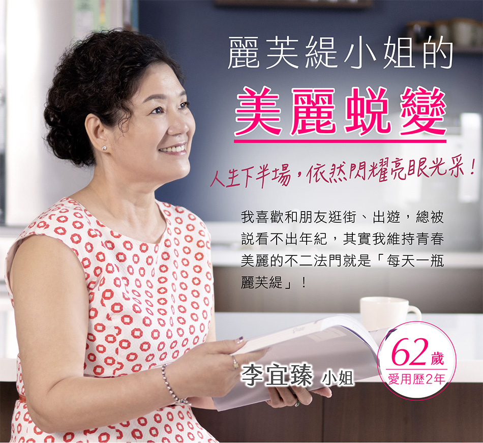 李宜臻小姐62歲 愛用歷2年 我喜歡和朋友逛街、出遊，總被說看不出年紀,其實我維持青春美麗的二法門就是「每天一瓶麗芙緹」！