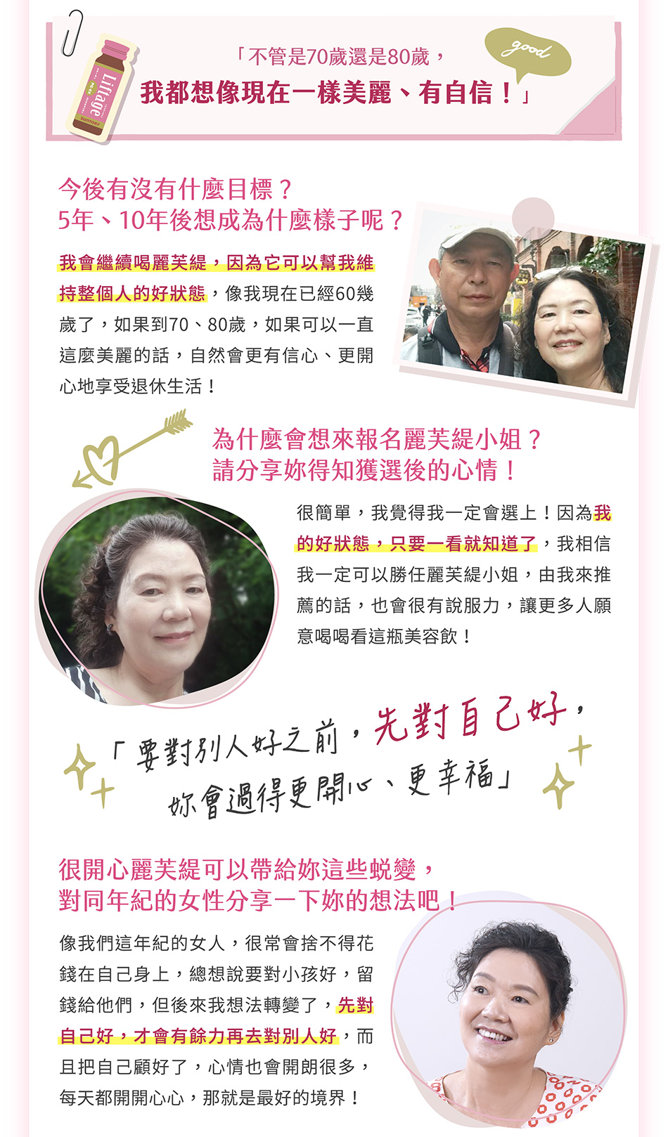 「不管是70歲還是80歲，我都想像現在一樣美麗、有自信」今後有沒有什麼目標？5年、10年後想成為什麼樣子呢？我會繼續喝麗芙緹，因為它可以幫我維持整個人的好狀態，像我現在已經60幾歲了，如果到70、80歲，如果可以一直這麼美麗的話，自然會更有信心、更開心地享受退休生活！為什麼會想來報名麗芙緹小姐？請分享妳得知獲選後的心情！很簡單，我覺得我一定會選上！因為我的好狀態，只要一看就知道了，我相信我一定可以勝任麗芙緹小姐，由我來推薦的話，也會很有說服力，讓更多人願意喝喝看這瓶美容飲！「要對別人好之前，先對自己好，妳會過得更開心、更幸福」
很開心麗芙緹可以帶給妳這些蛻變，對同年紀的女性分享一下妳的想法吧！像我們這年紀的女人，很常會捨不得花錢在自己身上，總想說要對小孩好，留錢給他們，但後來我想法轉變了，妳要先對自己好，才會有餘力再去對別人好，而且妳把自己顧好了，心情也會開朗很多，每天都開開心心，那就是最好的境界！