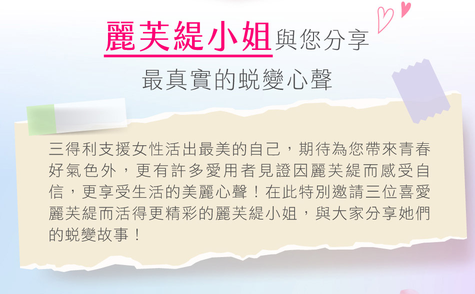 誰說年紀大了人生就會走下坡？麗芙緹讓我們看見不一樣的狀態，重新愛上自己、享受生活自信之美，更勇於創造屬於我們的閃耀未來！麗芙緹小姐與您分享 最真實的蛻變心聲 三得利支援女性活出最美的自己，期待為您帶來青春好氣色外，更有許多愛用者見證因麗芙緹而感受自信，更享受生活的美麗心聲！在此特別邀請三位喜愛麗芙緹而活得更精彩的麗芙緹小姐，與大家分享她們的蛻變故事！
